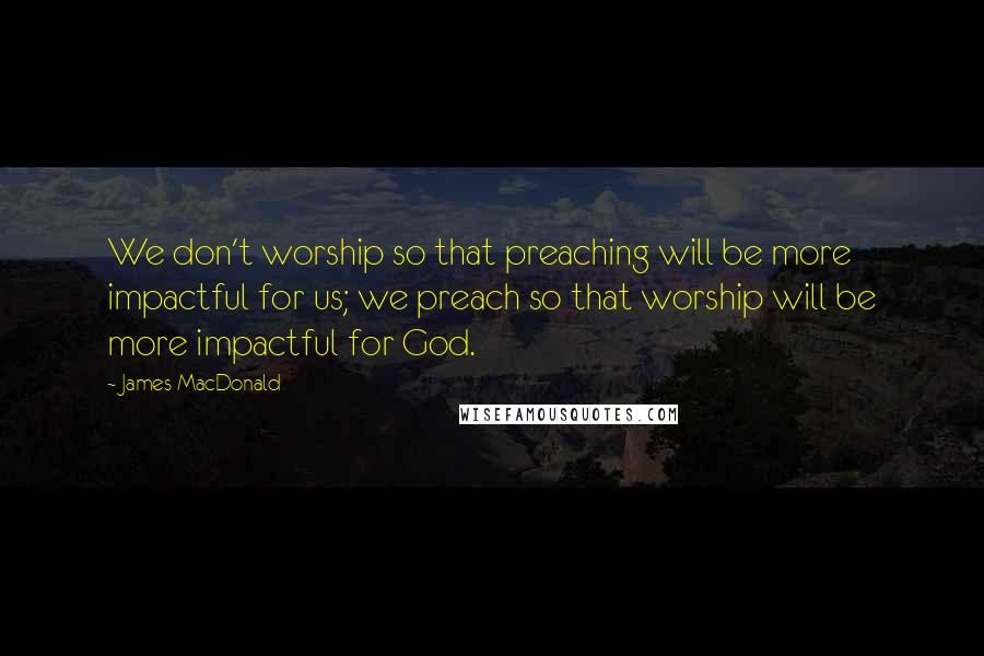 James MacDonald Quotes: We don't worship so that preaching will be more impactful for us; we preach so that worship will be more impactful for God.