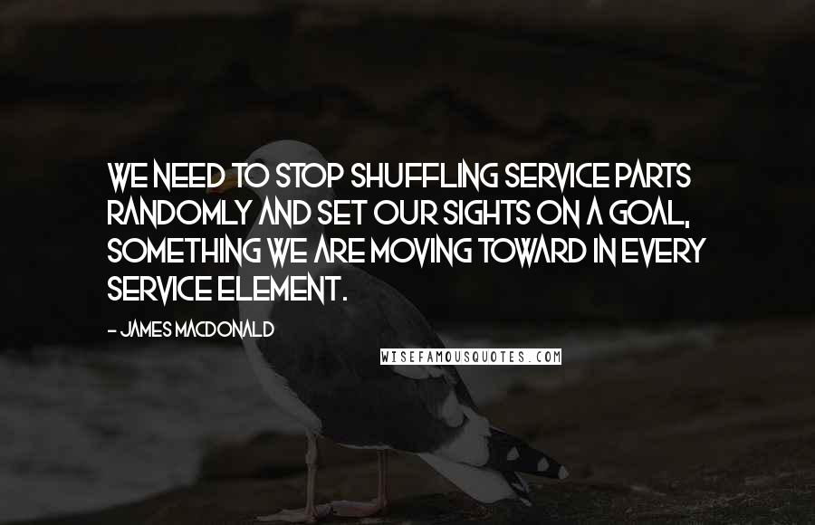 James MacDonald Quotes: We need to stop shuffling service parts randomly and set our sights on a goal, something we are moving toward in every service element.