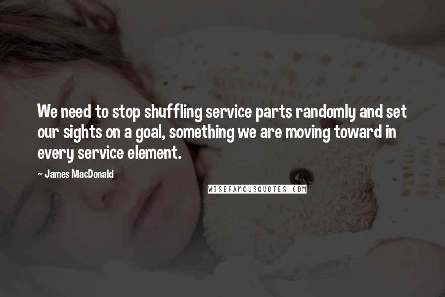 James MacDonald Quotes: We need to stop shuffling service parts randomly and set our sights on a goal, something we are moving toward in every service element.