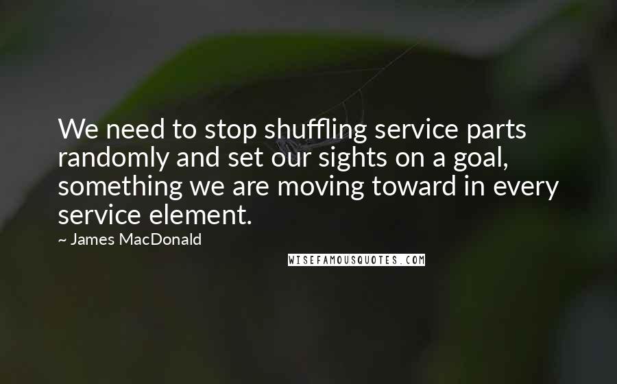 James MacDonald Quotes: We need to stop shuffling service parts randomly and set our sights on a goal, something we are moving toward in every service element.