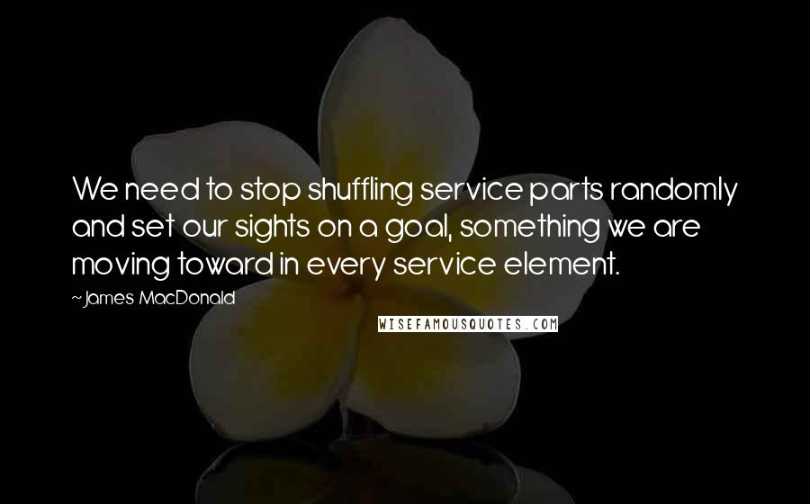 James MacDonald Quotes: We need to stop shuffling service parts randomly and set our sights on a goal, something we are moving toward in every service element.