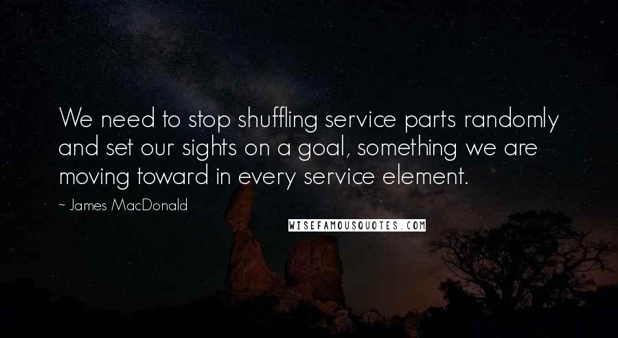 James MacDonald Quotes: We need to stop shuffling service parts randomly and set our sights on a goal, something we are moving toward in every service element.