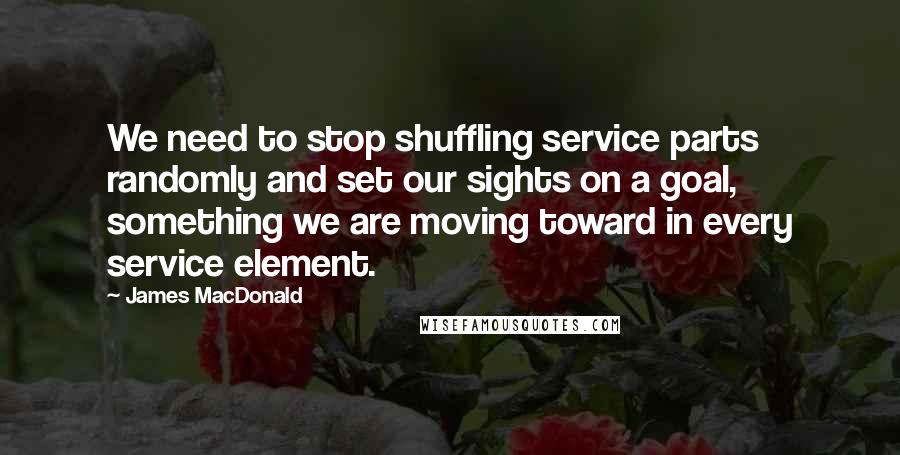 James MacDonald Quotes: We need to stop shuffling service parts randomly and set our sights on a goal, something we are moving toward in every service element.