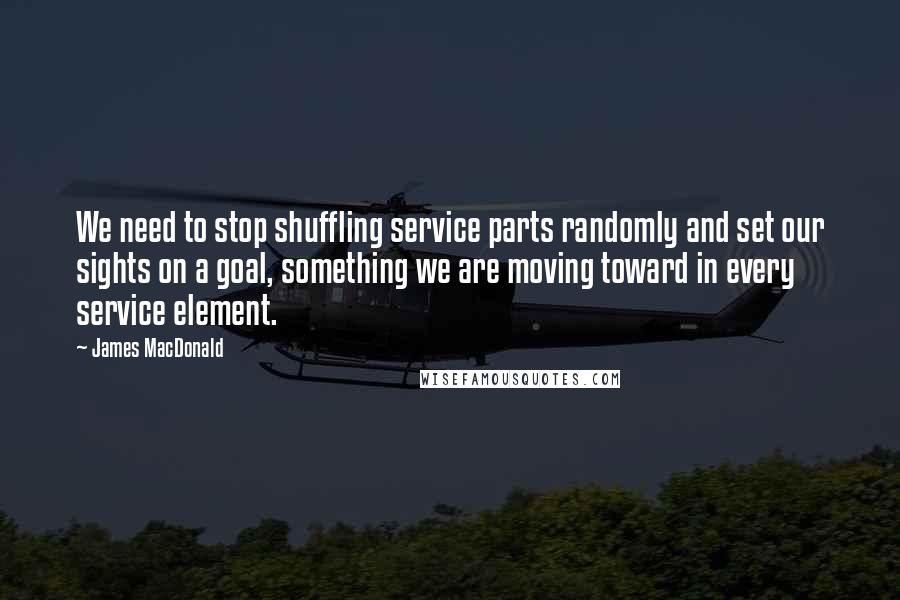 James MacDonald Quotes: We need to stop shuffling service parts randomly and set our sights on a goal, something we are moving toward in every service element.