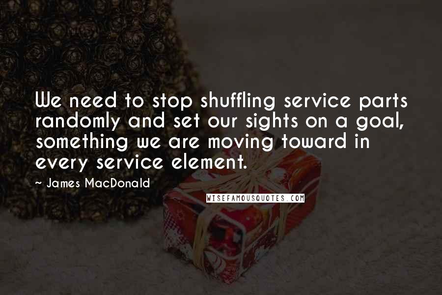 James MacDonald Quotes: We need to stop shuffling service parts randomly and set our sights on a goal, something we are moving toward in every service element.