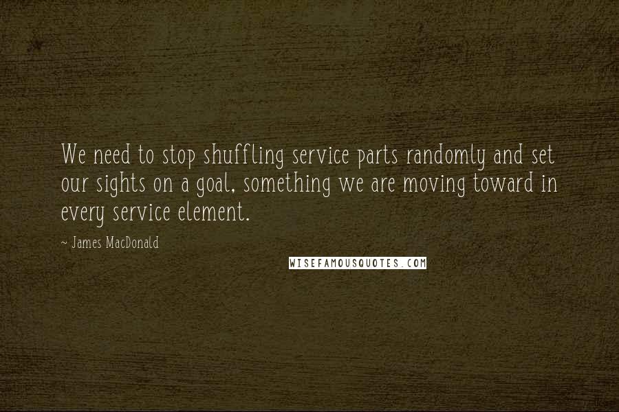 James MacDonald Quotes: We need to stop shuffling service parts randomly and set our sights on a goal, something we are moving toward in every service element.