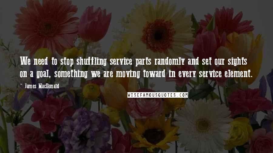 James MacDonald Quotes: We need to stop shuffling service parts randomly and set our sights on a goal, something we are moving toward in every service element.