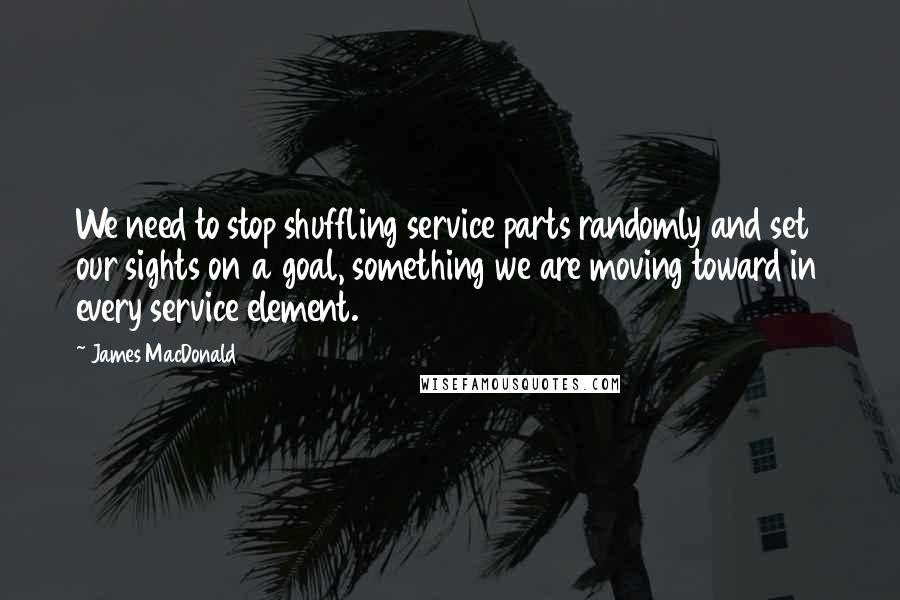 James MacDonald Quotes: We need to stop shuffling service parts randomly and set our sights on a goal, something we are moving toward in every service element.