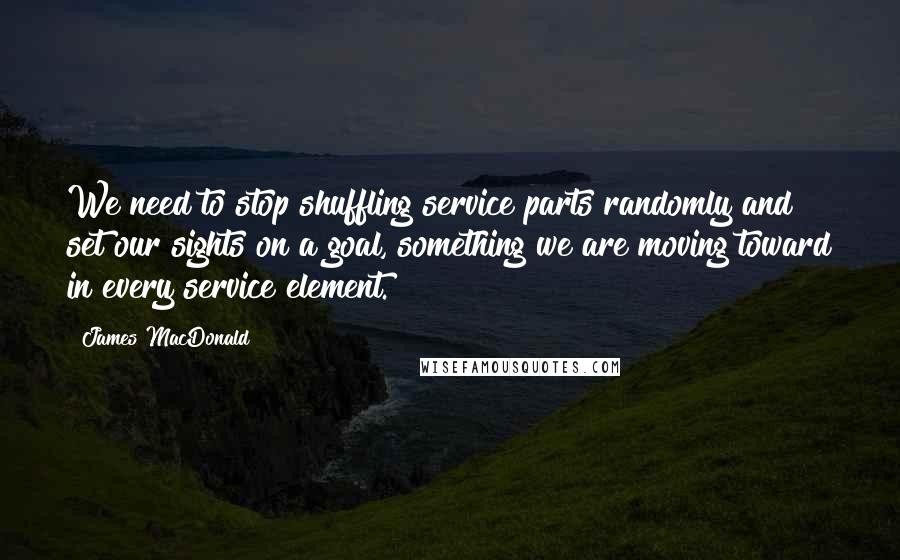 James MacDonald Quotes: We need to stop shuffling service parts randomly and set our sights on a goal, something we are moving toward in every service element.