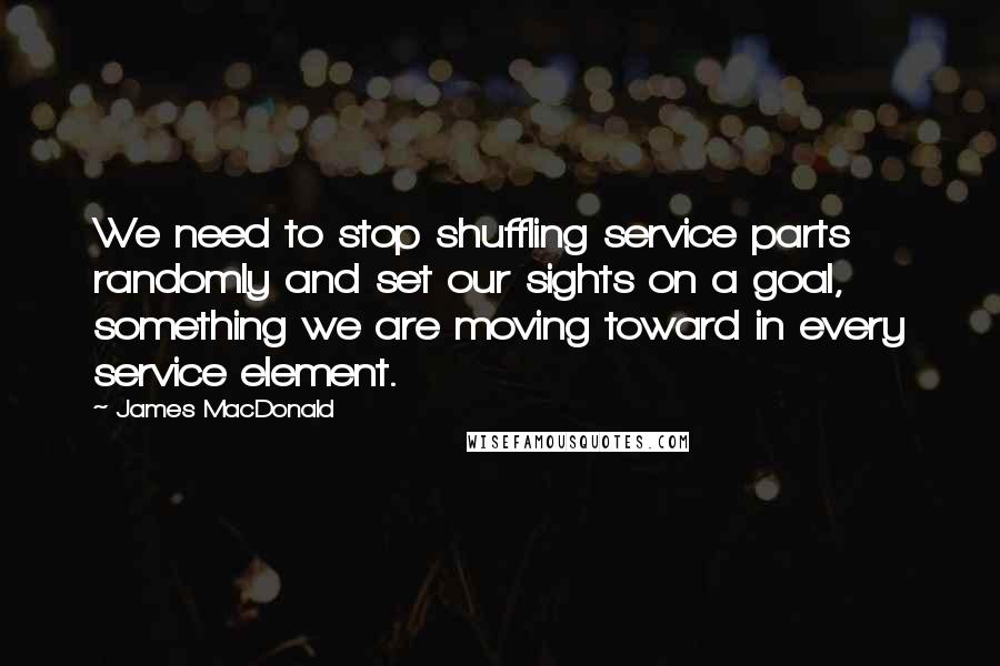James MacDonald Quotes: We need to stop shuffling service parts randomly and set our sights on a goal, something we are moving toward in every service element.
