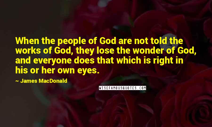 James MacDonald Quotes: When the people of God are not told the works of God, they lose the wonder of God, and everyone does that which is right in his or her own eyes.