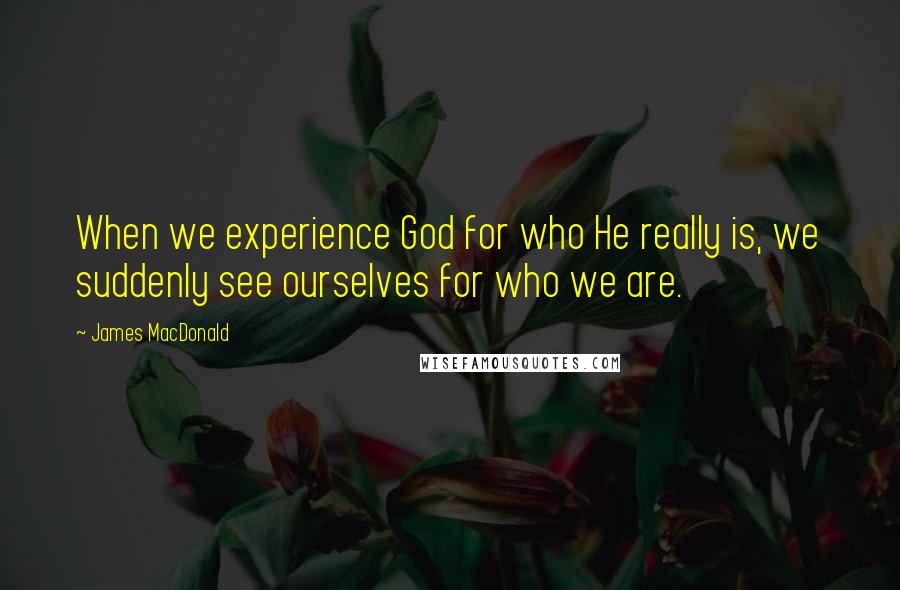 James MacDonald Quotes: When we experience God for who He really is, we suddenly see ourselves for who we are.