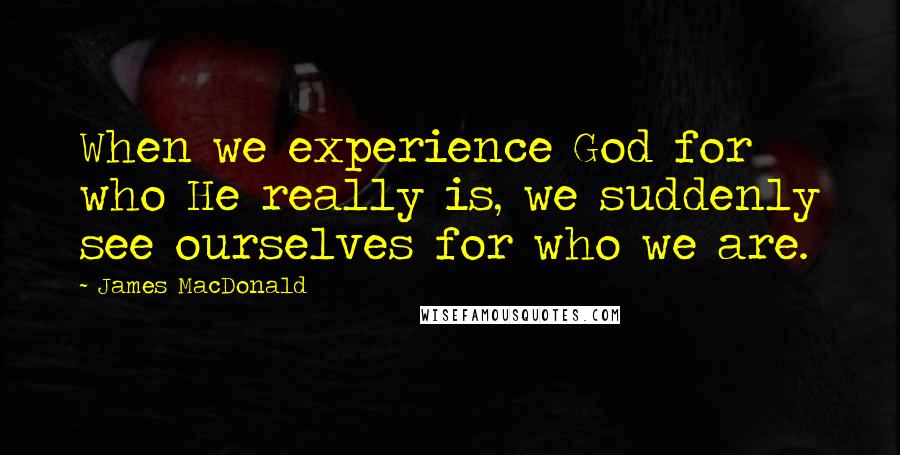 James MacDonald Quotes: When we experience God for who He really is, we suddenly see ourselves for who we are.