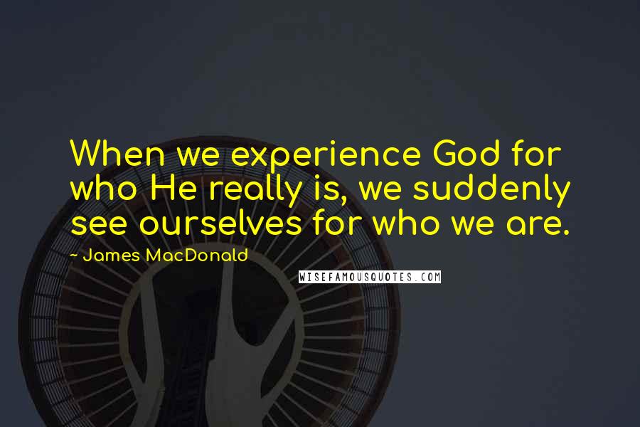 James MacDonald Quotes: When we experience God for who He really is, we suddenly see ourselves for who we are.