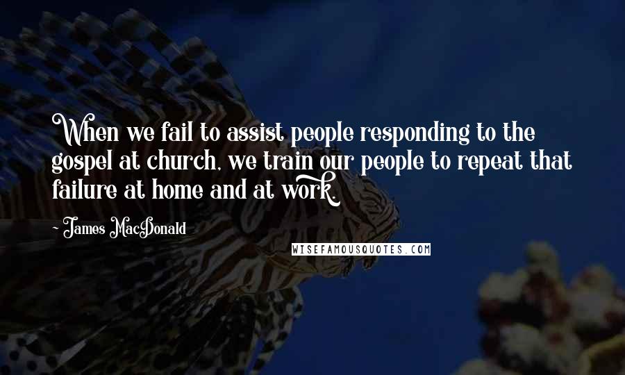James MacDonald Quotes: When we fail to assist people responding to the gospel at church, we train our people to repeat that failure at home and at work.