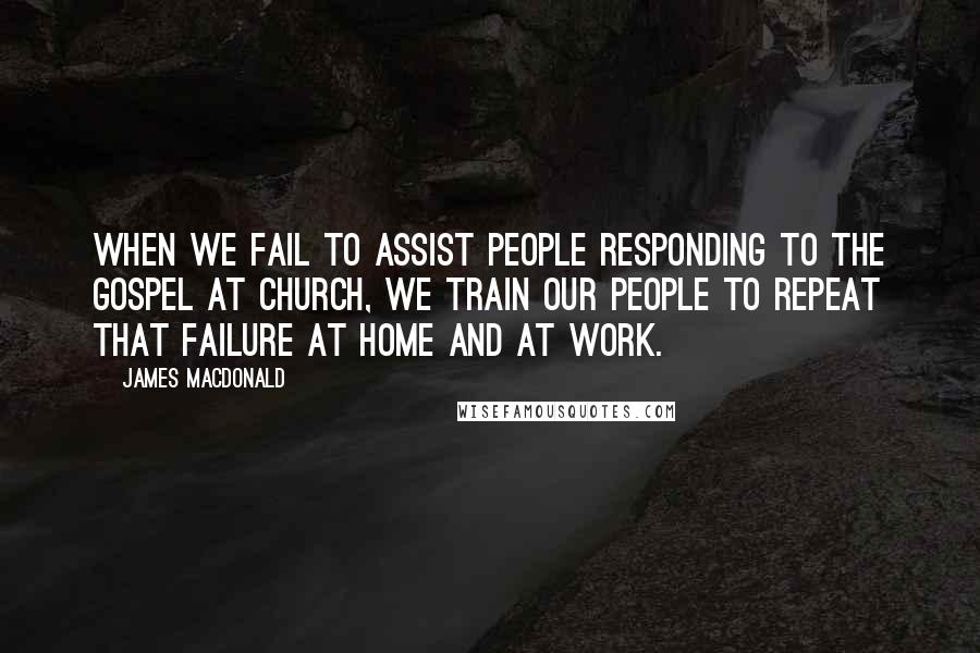 James MacDonald Quotes: When we fail to assist people responding to the gospel at church, we train our people to repeat that failure at home and at work.