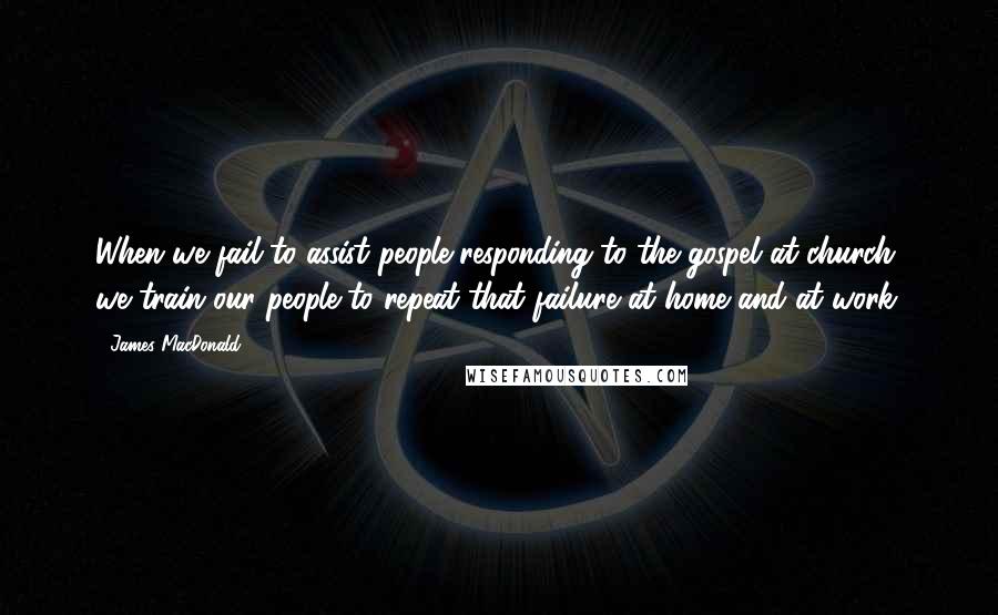 James MacDonald Quotes: When we fail to assist people responding to the gospel at church, we train our people to repeat that failure at home and at work.