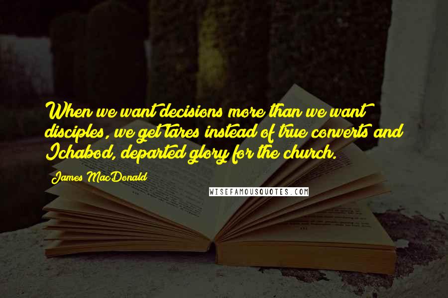 James MacDonald Quotes: When we want decisions more than we want disciples, we get tares instead of true converts and Ichabod, departed glory for the church.