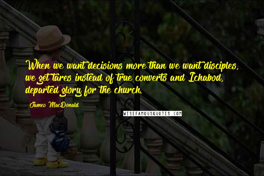 James MacDonald Quotes: When we want decisions more than we want disciples, we get tares instead of true converts and Ichabod, departed glory for the church.