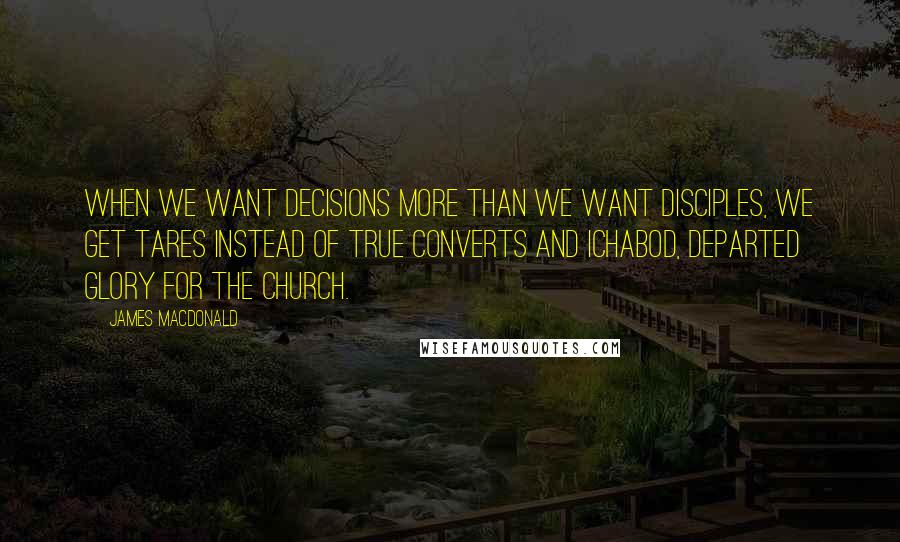 James MacDonald Quotes: When we want decisions more than we want disciples, we get tares instead of true converts and Ichabod, departed glory for the church.