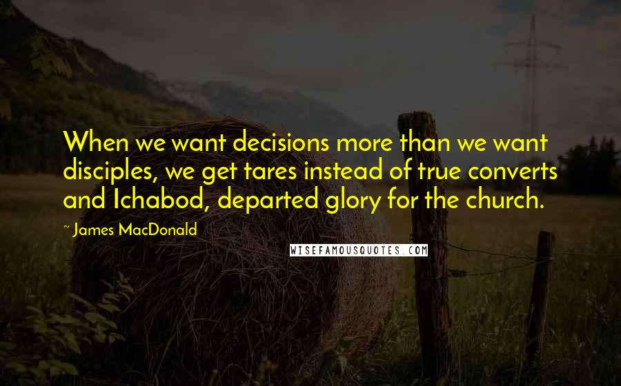 James MacDonald Quotes: When we want decisions more than we want disciples, we get tares instead of true converts and Ichabod, departed glory for the church.