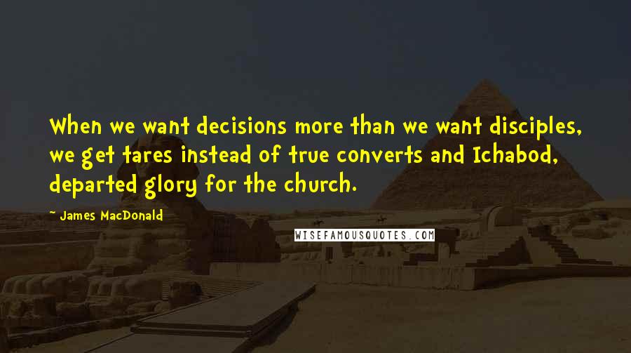 James MacDonald Quotes: When we want decisions more than we want disciples, we get tares instead of true converts and Ichabod, departed glory for the church.