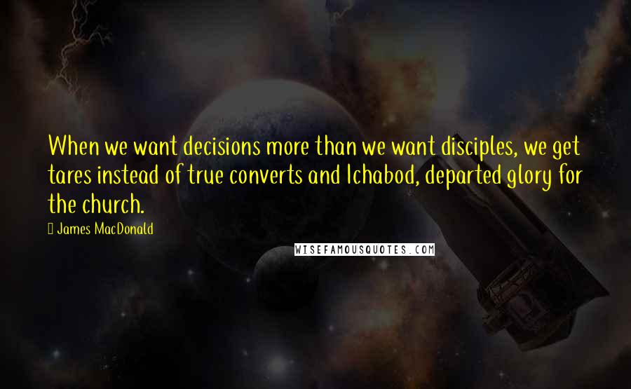 James MacDonald Quotes: When we want decisions more than we want disciples, we get tares instead of true converts and Ichabod, departed glory for the church.