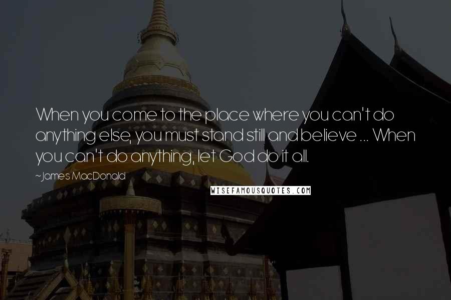 James MacDonald Quotes: When you come to the place where you can't do anything else, you must stand still and believe ... When you can't do anything, let God do it all.