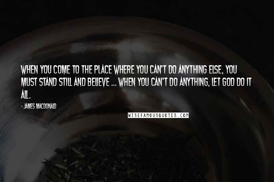 James MacDonald Quotes: When you come to the place where you can't do anything else, you must stand still and believe ... When you can't do anything, let God do it all.