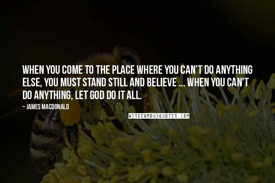 James MacDonald Quotes: When you come to the place where you can't do anything else, you must stand still and believe ... When you can't do anything, let God do it all.