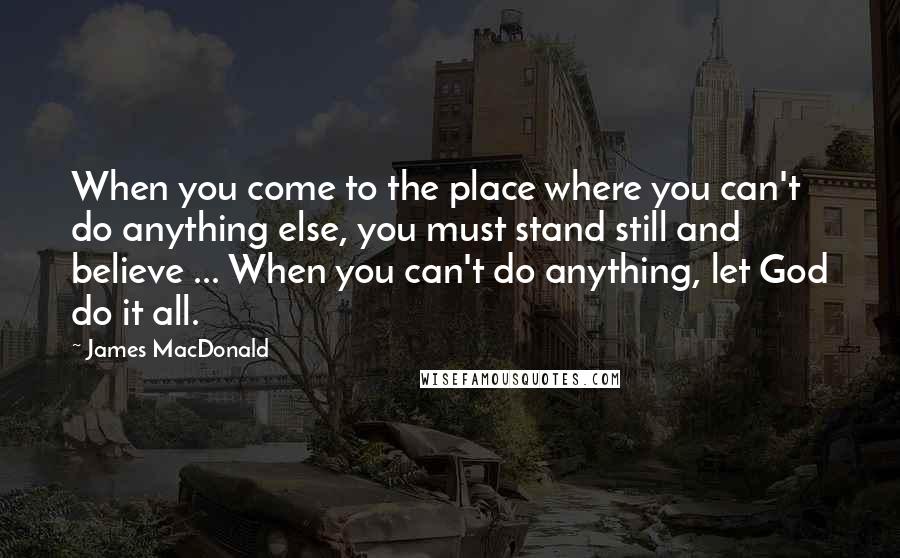 James MacDonald Quotes: When you come to the place where you can't do anything else, you must stand still and believe ... When you can't do anything, let God do it all.