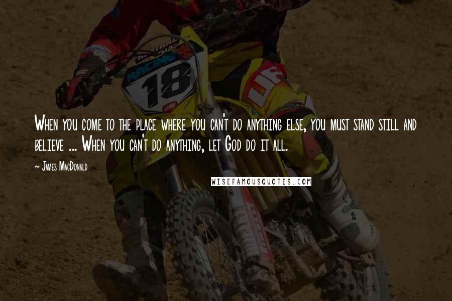 James MacDonald Quotes: When you come to the place where you can't do anything else, you must stand still and believe ... When you can't do anything, let God do it all.