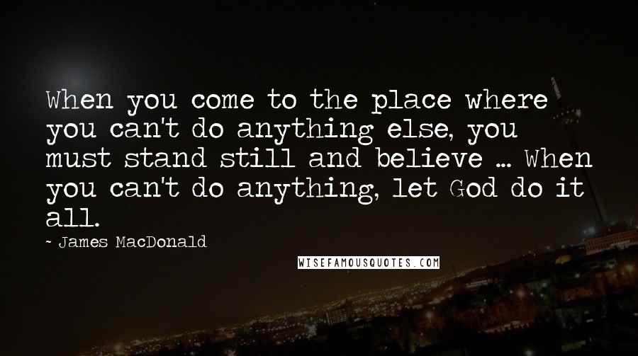 James MacDonald Quotes: When you come to the place where you can't do anything else, you must stand still and believe ... When you can't do anything, let God do it all.