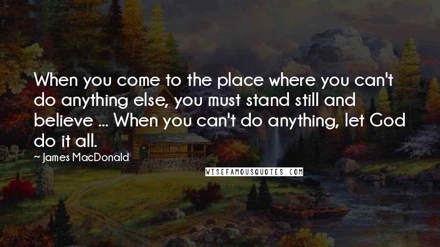 James MacDonald Quotes: When you come to the place where you can't do anything else, you must stand still and believe ... When you can't do anything, let God do it all.