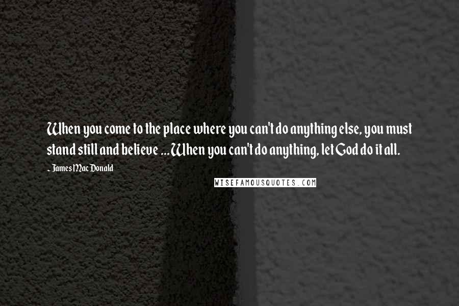 James MacDonald Quotes: When you come to the place where you can't do anything else, you must stand still and believe ... When you can't do anything, let God do it all.