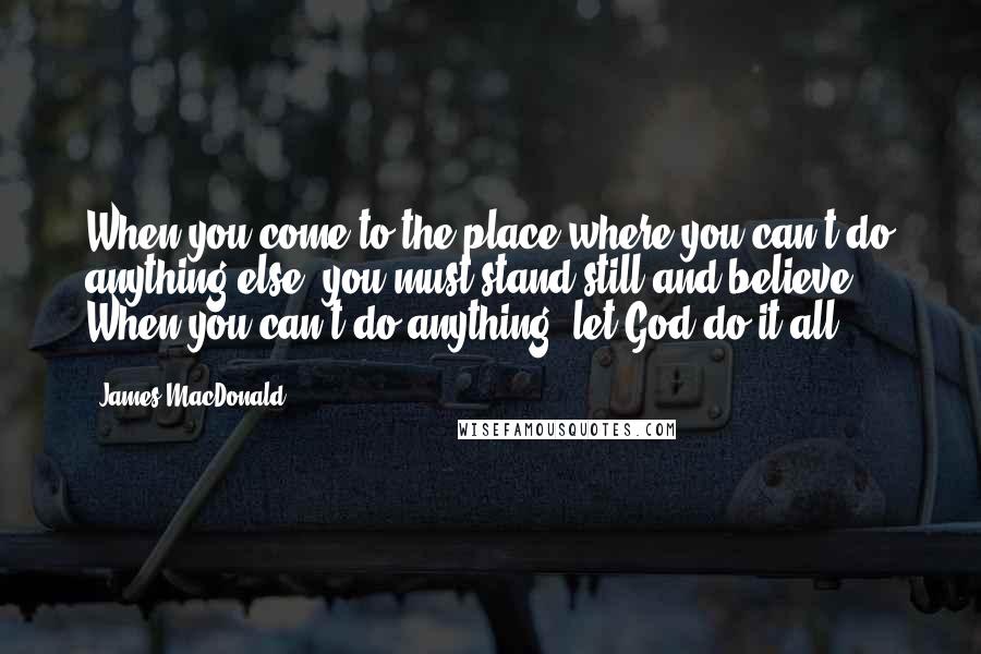 James MacDonald Quotes: When you come to the place where you can't do anything else, you must stand still and believe ... When you can't do anything, let God do it all.