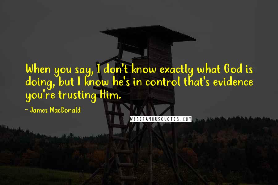 James MacDonald Quotes: When you say, I don't know exactly what God is doing, but I know he's in control that's evidence you're trusting Him.