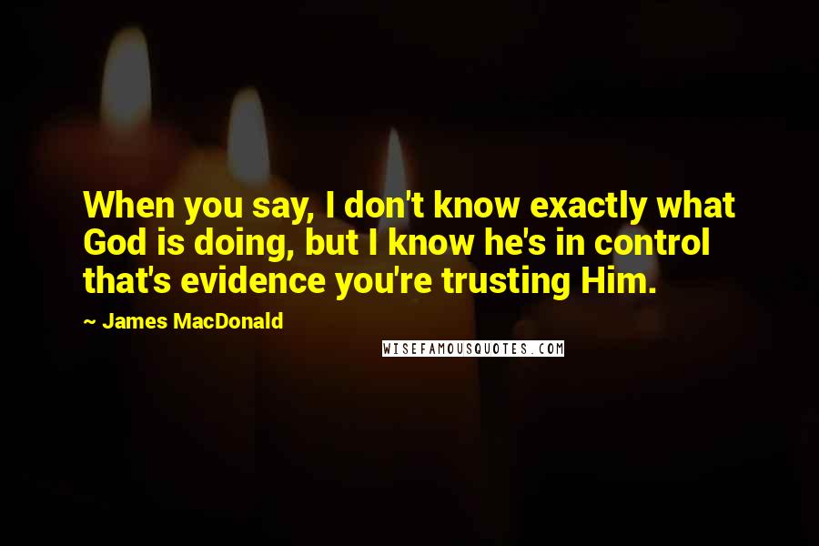 James MacDonald Quotes: When you say, I don't know exactly what God is doing, but I know he's in control that's evidence you're trusting Him.