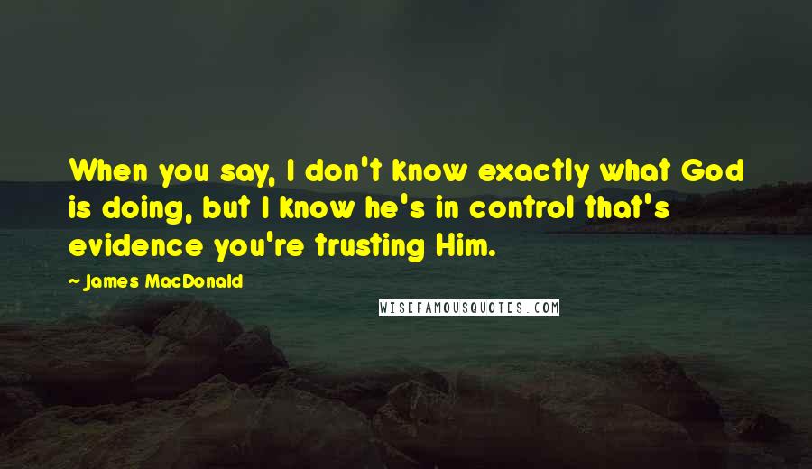 James MacDonald Quotes: When you say, I don't know exactly what God is doing, but I know he's in control that's evidence you're trusting Him.