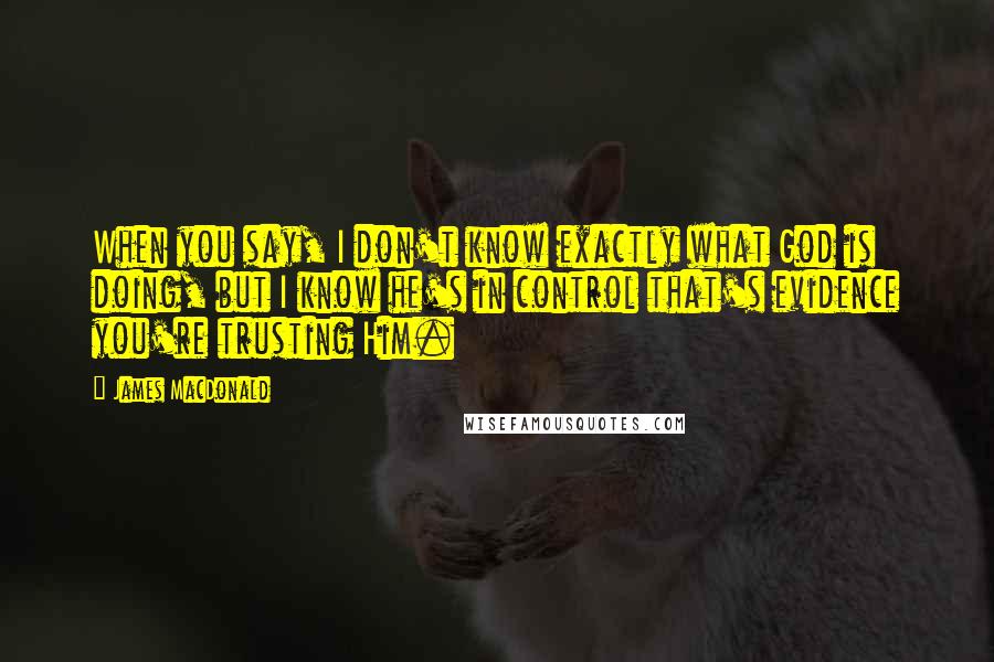 James MacDonald Quotes: When you say, I don't know exactly what God is doing, but I know he's in control that's evidence you're trusting Him.