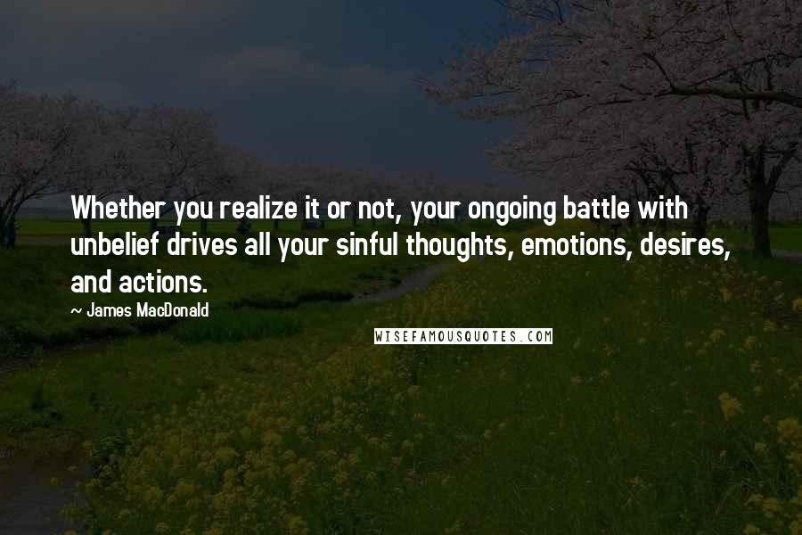 James MacDonald Quotes: Whether you realize it or not, your ongoing battle with unbelief drives all your sinful thoughts, emotions, desires, and actions.