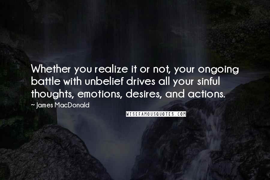 James MacDonald Quotes: Whether you realize it or not, your ongoing battle with unbelief drives all your sinful thoughts, emotions, desires, and actions.