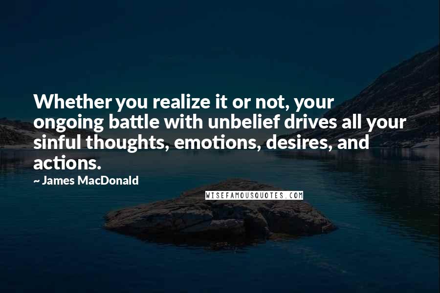 James MacDonald Quotes: Whether you realize it or not, your ongoing battle with unbelief drives all your sinful thoughts, emotions, desires, and actions.