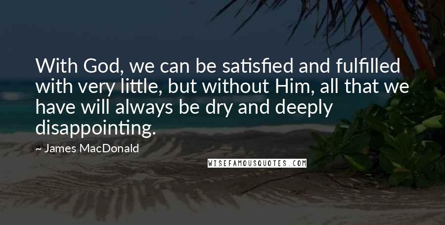 James MacDonald Quotes: With God, we can be satisfied and fulfilled with very little, but without Him, all that we have will always be dry and deeply disappointing.