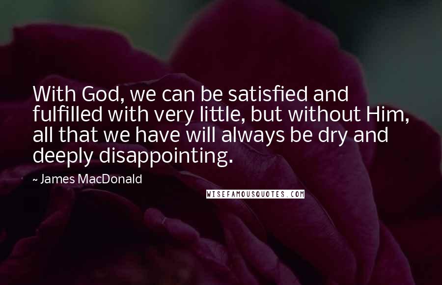 James MacDonald Quotes: With God, we can be satisfied and fulfilled with very little, but without Him, all that we have will always be dry and deeply disappointing.