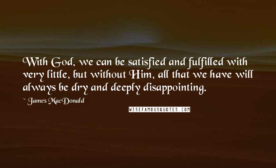 James MacDonald Quotes: With God, we can be satisfied and fulfilled with very little, but without Him, all that we have will always be dry and deeply disappointing.