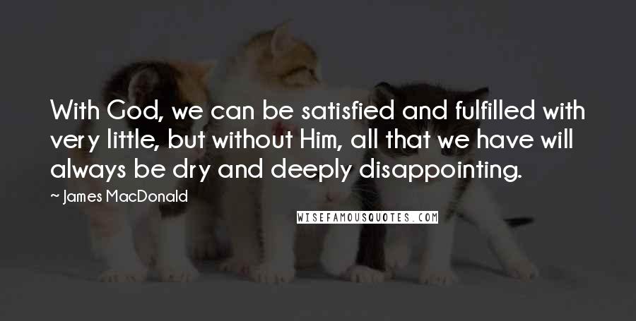 James MacDonald Quotes: With God, we can be satisfied and fulfilled with very little, but without Him, all that we have will always be dry and deeply disappointing.