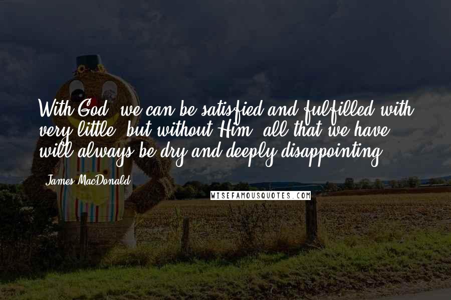 James MacDonald Quotes: With God, we can be satisfied and fulfilled with very little, but without Him, all that we have will always be dry and deeply disappointing.