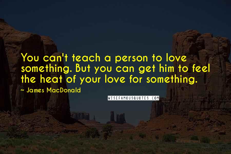 James MacDonald Quotes: You can't teach a person to love something. But you can get him to feel the heat of your love for something.