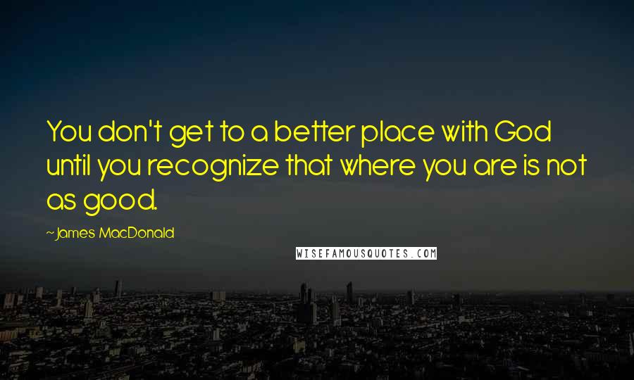 James MacDonald Quotes: You don't get to a better place with God until you recognize that where you are is not as good.